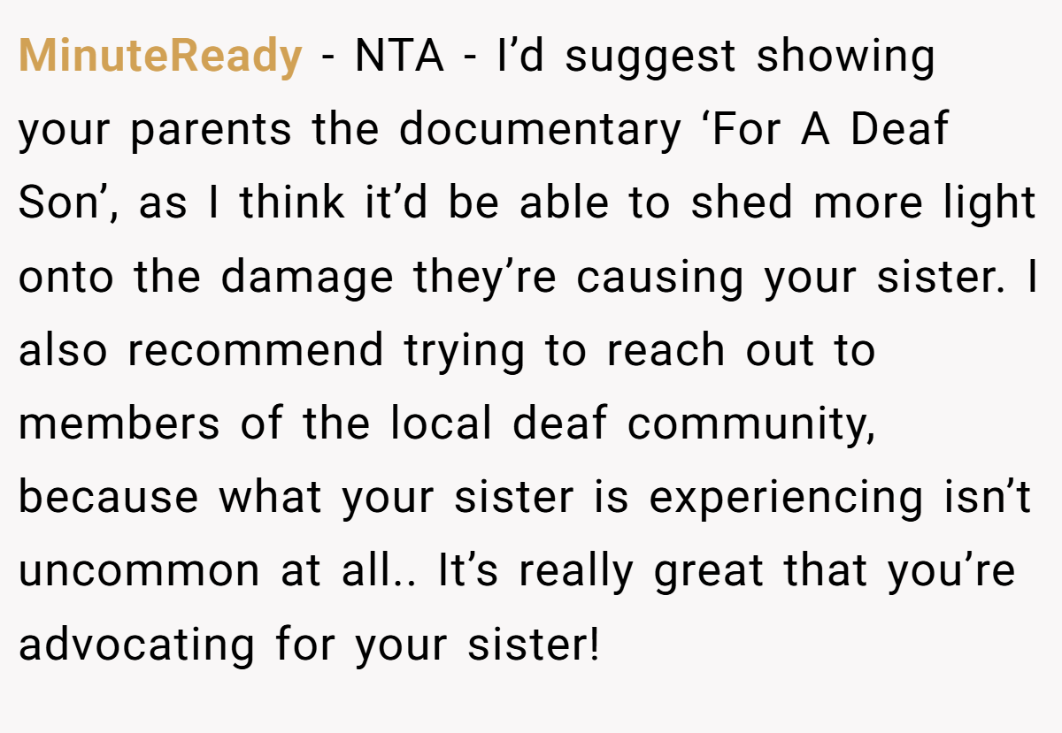 MinuteReady − NTA - I’d suggest showing your parents the documentary ‘For A Deaf Son’, as I think it’d be able to shed more light onto the damage they’re causing your sister. I also recommend trying to reach out to members of the local deaf community, because what your sister is experiencing isn’t uncommon at all.. It’s really great that you’re advocating for your sister!