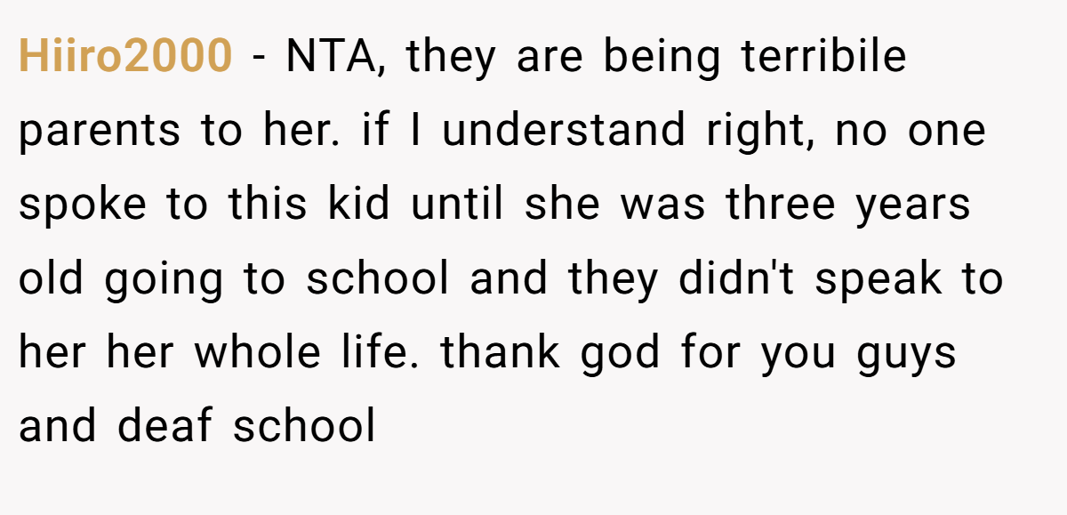 Hiiro2000 − NTA, they are being terribile parents to her. if I understand right, no one spoke to this kid until she was three years old going to school and they didn't speak to her her whole life. thank god for you guys and deaf school