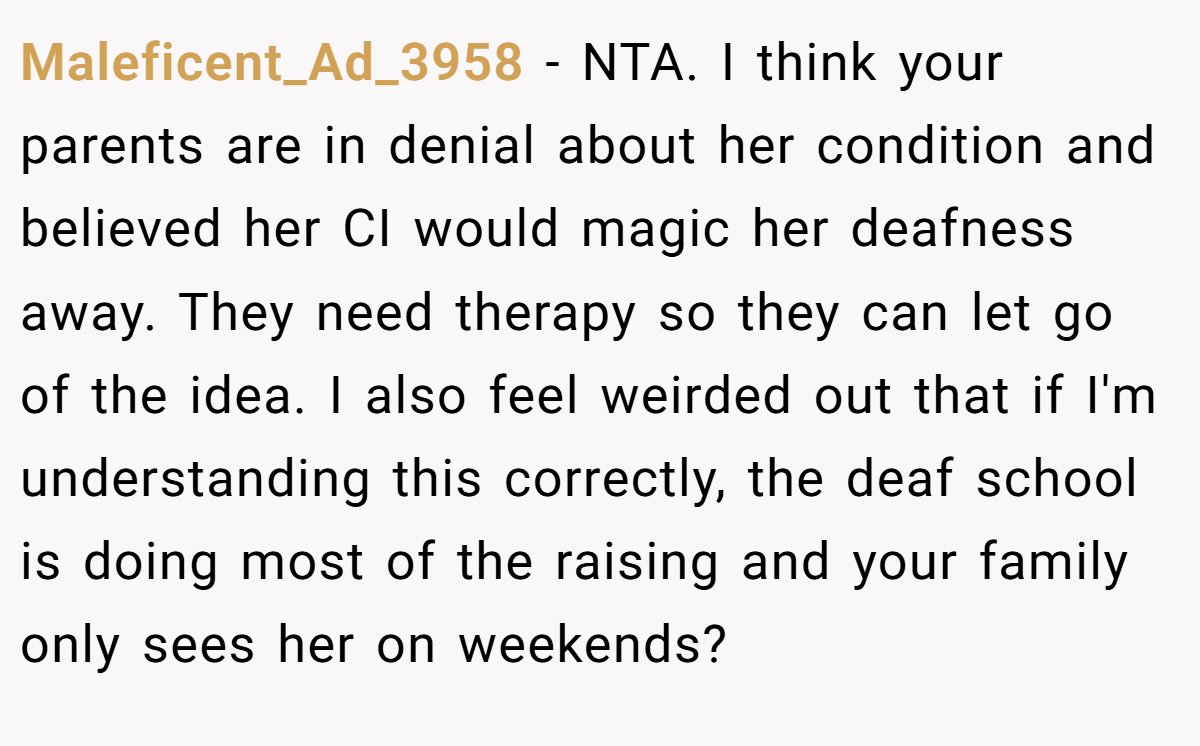 Maleficent_Ad_3958 − NTA. I think your parents are in denial about her condition and believed her CI would magic her deafness away. They need therapy so they can let go of the idea. I also feel weirded out that if I'm understanding this correctly, the deaf school is doing most of the raising and your family only sees her on weekends?