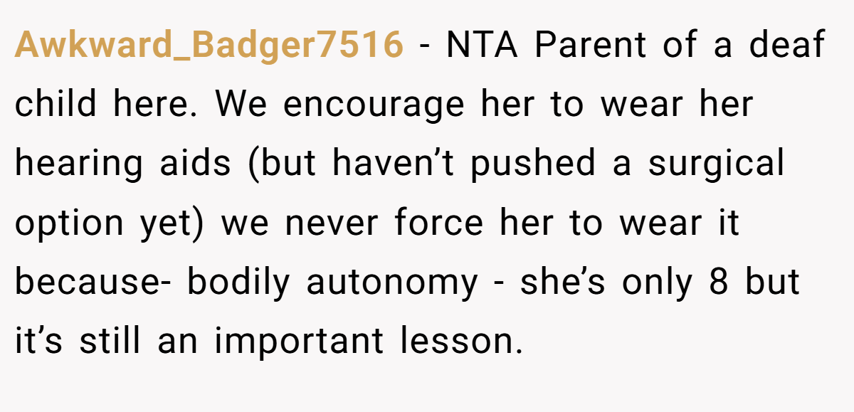 Awkward_Badger7516 − NTA Parent of a deaf child here. We encourage her to wear her hearing aids (but haven’t pushed a surgical option yet) we never force her to wear it because- bodily autonomy - she’s only 8 but it’s still an important lesson.