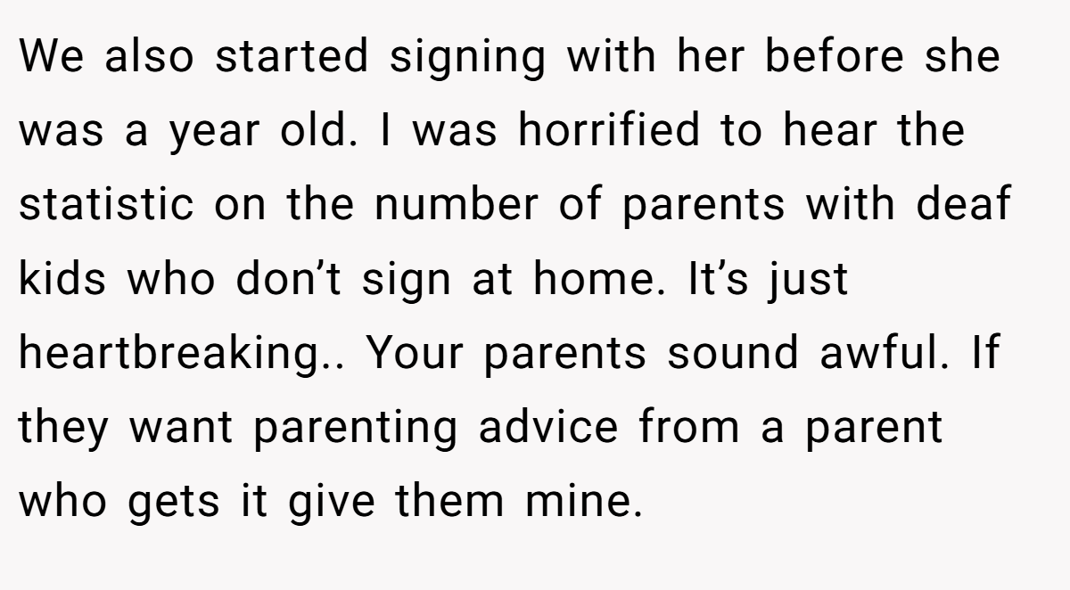 We also started signing with her before she was a year old. I was horrified to hear the statistic on the number of parents with deaf kids who don’t sign at home. It’s just heartbreaking.. Your parents sound awful. If they want parenting advice from a parent who gets it give them mine.