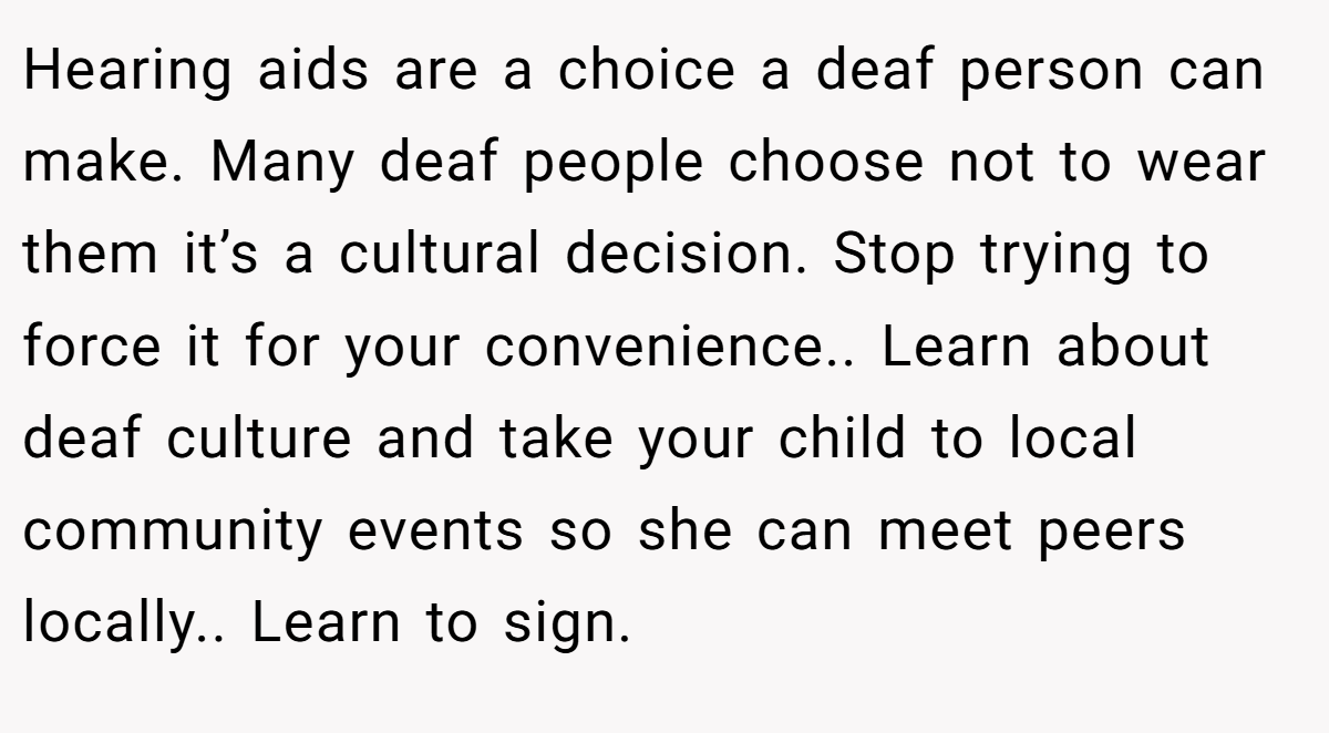Hearing aids are a choice a deaf person can make. Many deaf people choose not to wear them it’s a cultural decision. Stop trying to force it for your convenience.. Learn about deaf culture and take your child to local community events so she can meet peers locally.. Learn to sign.