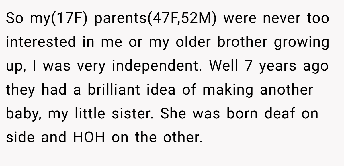 So my(17F) parents(47F,52M) were never too interested in me or my older brother growing up, I was very independent. Well 7 years ago they had a brilliant idea of making another baby, my little sister. She was born deaf on side and HOH on the other.