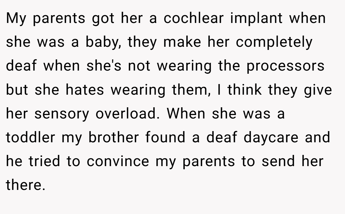 My parents got her a cochlear implant when she was a baby, they make her completely deaf when she's not wearing the processors but she hates wearing them, I think they give her sensory overload. When she was a toddler my brother found a deaf daycare and he tried to convince my parents to send her there.