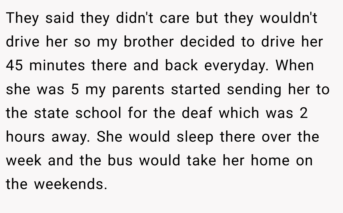 They said they didn't care but they wouldn't drive her so my brother decided to drive her 45 minutes there and back everyday. When she was 5 my parents started sending her to the state school for the deaf which was 2 hours away. She would sleep there over the week and the bus would take her home on the weekends.