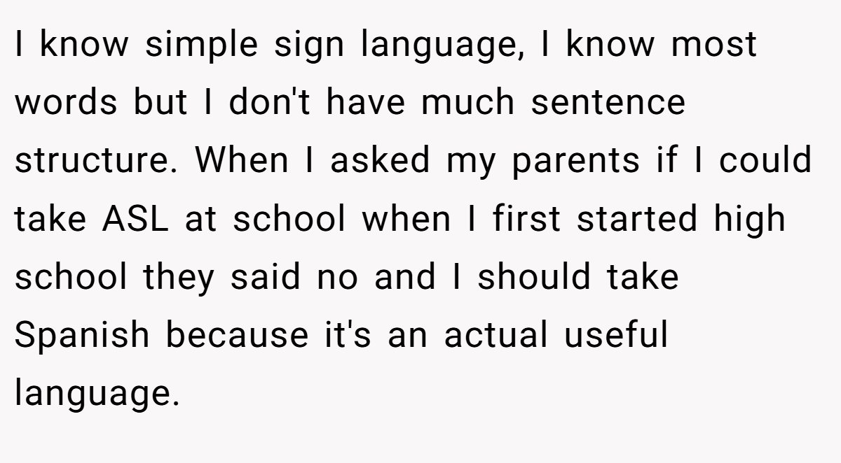 I know simple sign language, I know most words but I don't have much sentence structure. When I asked my parents if I could take ASL at school when I first started high school they said no and I should take Spanish because it's an actual useful language.
