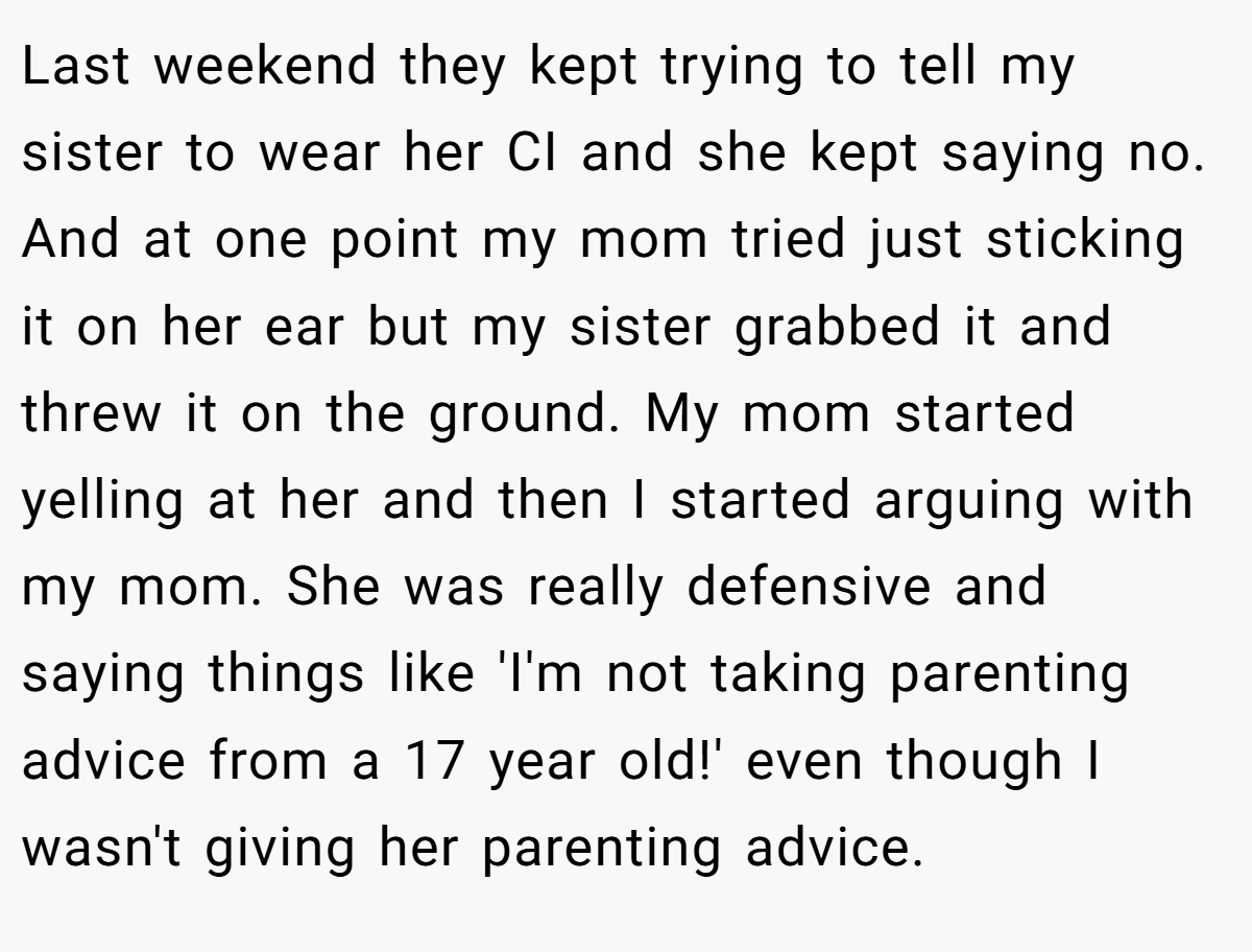 Last weekend they kept trying to tell my sister to wear her CI and she kept saying no. And at one point my mom tried just sticking it on her ear but my sister grabbed it and threw it on the ground. My mom started yelling at her and then I started arguing with my mom. She was really defensive and saying things like 'I'm not taking parenting advice from a 17 year old!' even though I wasn't giving her parenting advice.