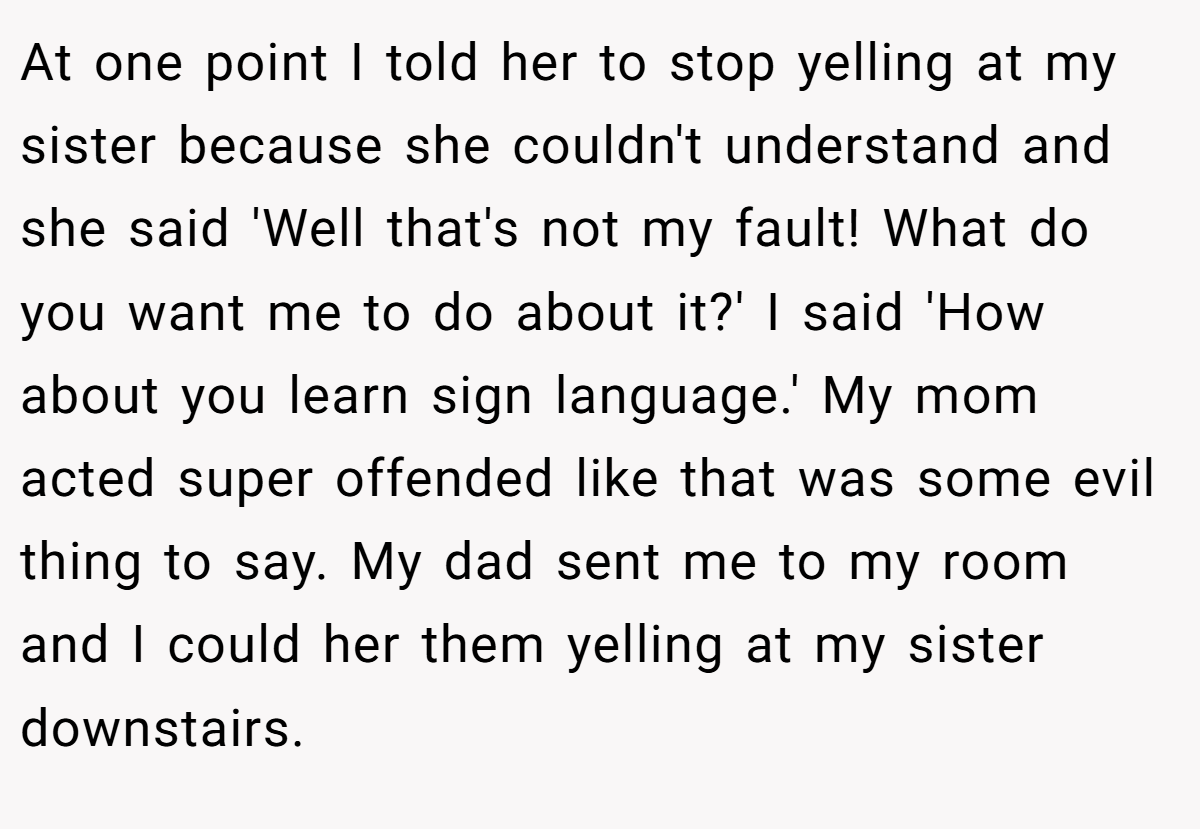 At one point I told her to stop yelling at my sister because she couldn't understand and she said 'Well that's not my fault! What do you want me to do about it?' I said 'How about you learn sign language.' My mom acted super offended like that was some evil thing to say. My dad sent me to my room and I could her them yelling at my sister downstairs.