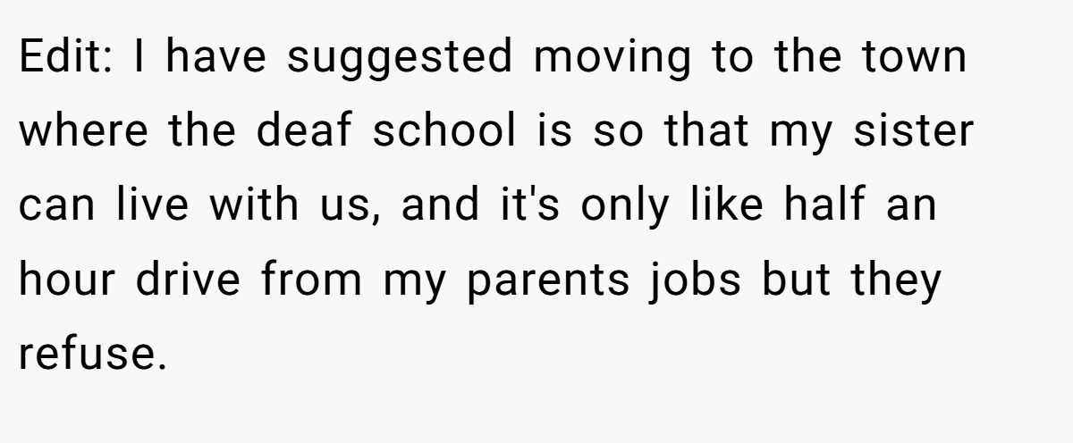 Edit: I have suggested moving to the town where the deaf school is so that my sister can live with us, and it's only like half an hour drive from my parents jobs but they refuse.
