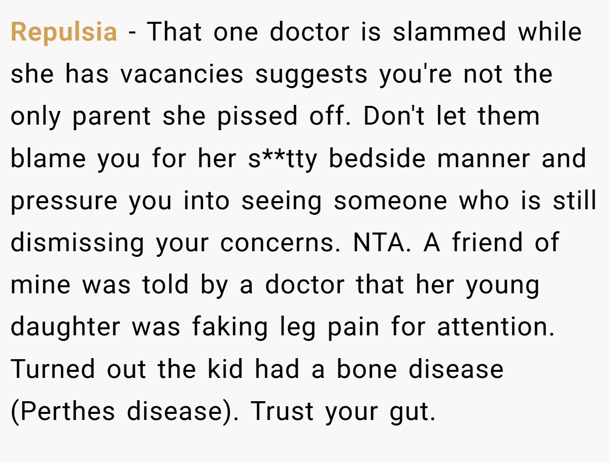 Repulsia − That one doctor is slammed while she has vacancies suggests you're not the only parent she pissed off. Don't let them blame you for her s**tty bedside manner and pressure you into seeing someone who is still dismissing your concerns. NTA. A friend of mine was told by a doctor that her young daughter was faking leg pain for attention. Turned out the kid had a bone disease (Perthes disease). Trust your gut.