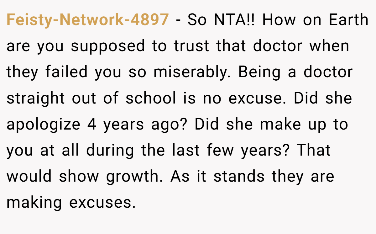 Feisty-Network-4897 − So NTA!! How on Earth are you supposed to trust that doctor when they failed you so miserably. Being a doctor straight out of school is no excuse. Did she apologize 4 years ago? Did she make up to you at all during the last few years? That would show growth. As it stands they are making excuses.