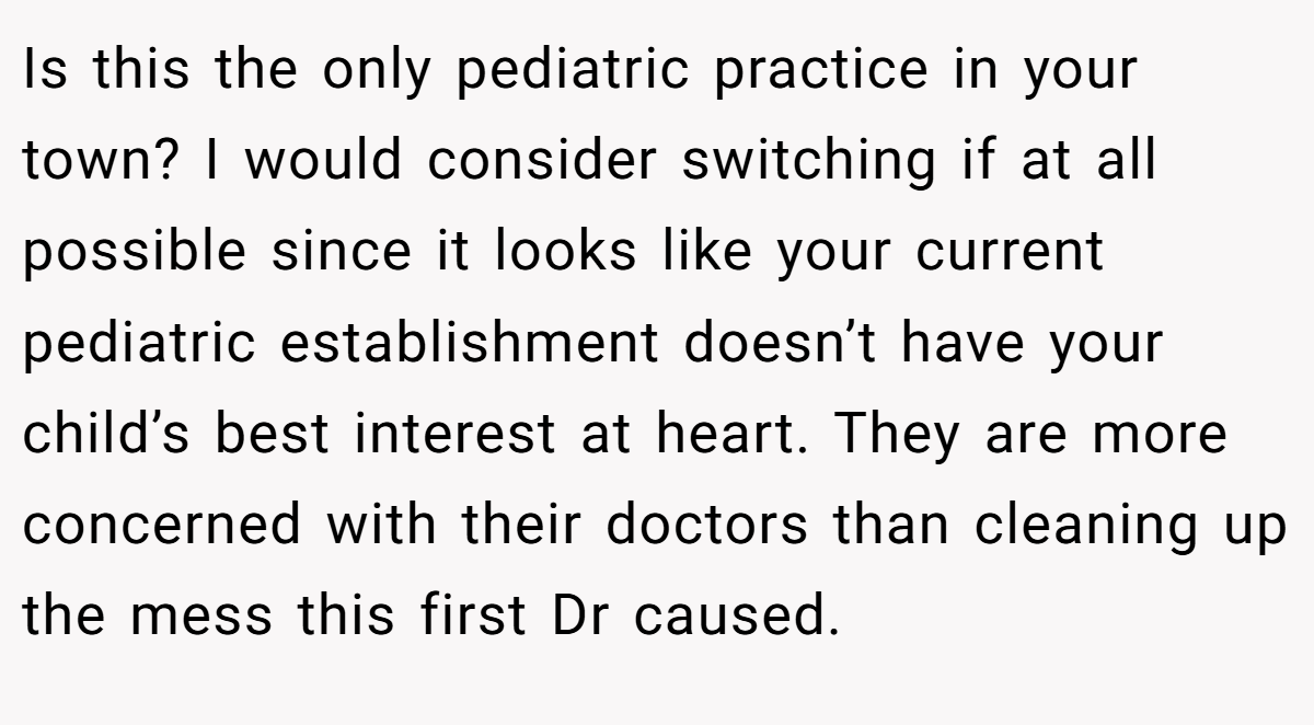 Is this the only pediatric practice in your town? I would consider switching if at all possible since it looks like your current pediatric establishment doesn’t have your child’s best interest at heart. They are more concerned with their doctors than cleaning up the mess this first Dr caused.