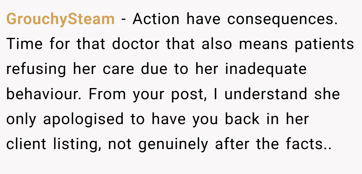 GrouchySteam − Action have consequences. Time for that doctor that also means patients refusing her care due to her inadequate behaviour. From your post, I understand she only apologised to have you back in her client listing, not genuinely after the facts..