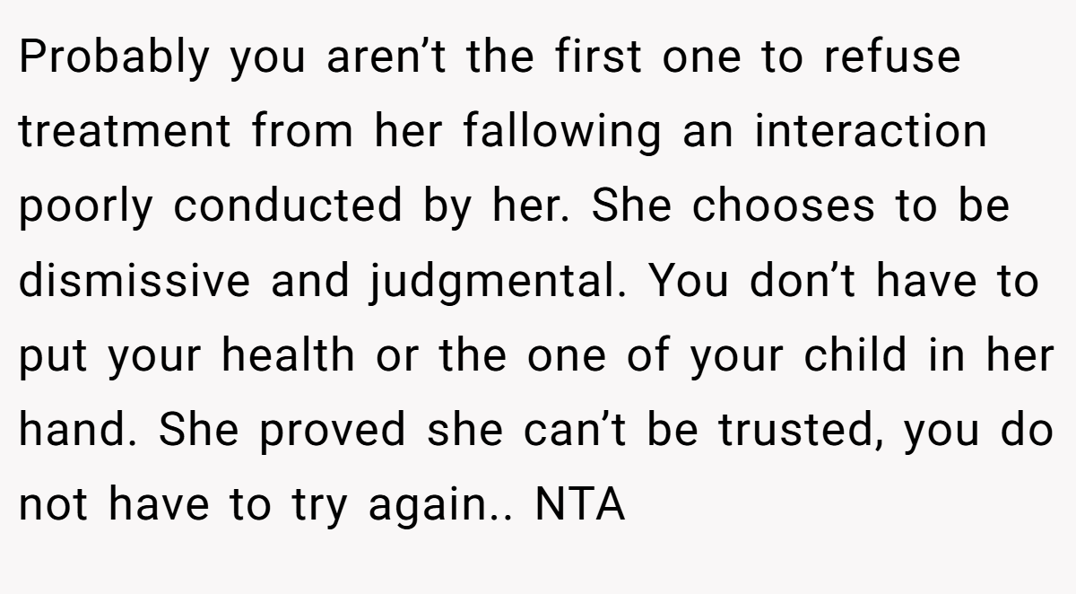 Probably you aren’t the first one to refuse treatment from her fallowing an interaction poorly conducted by her. She chooses to be dismissive and judgmental. You don’t have to put your health or the one of your child in her hand. She proved she can’t be trusted, you do not have to try again.. NTA
