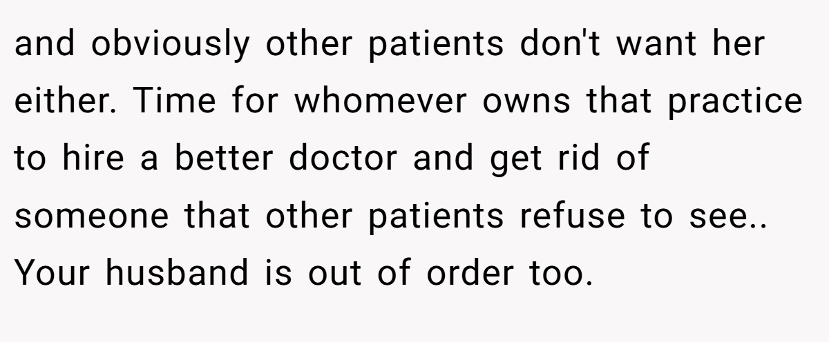 and obviously other patients don't want her either. Time for whomever owns that practice to hire a better doctor and get rid of someone that other patients refuse to see.. Your husband is out of order too.