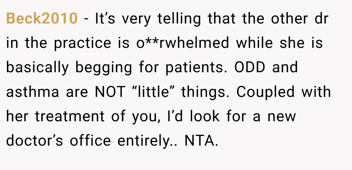 Beck2010 − It’s very telling that the other dr in the practice is o**rwhelmed while she is basically begging for patients. ODD and asthma are NOT “little” things. Coupled with her treatment of you, I’d look for a new doctor’s office entirely.. NTA.