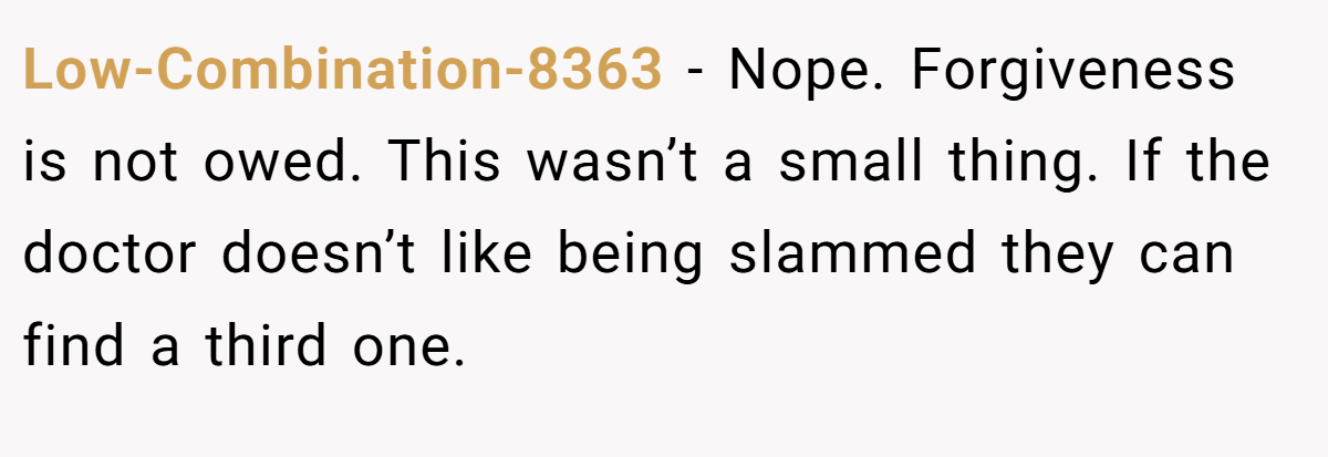 Low-Combination-8363 − Nope. Forgiveness is not owed. This wasn’t a small thing. If the doctor doesn’t like being slammed they can find a third one.