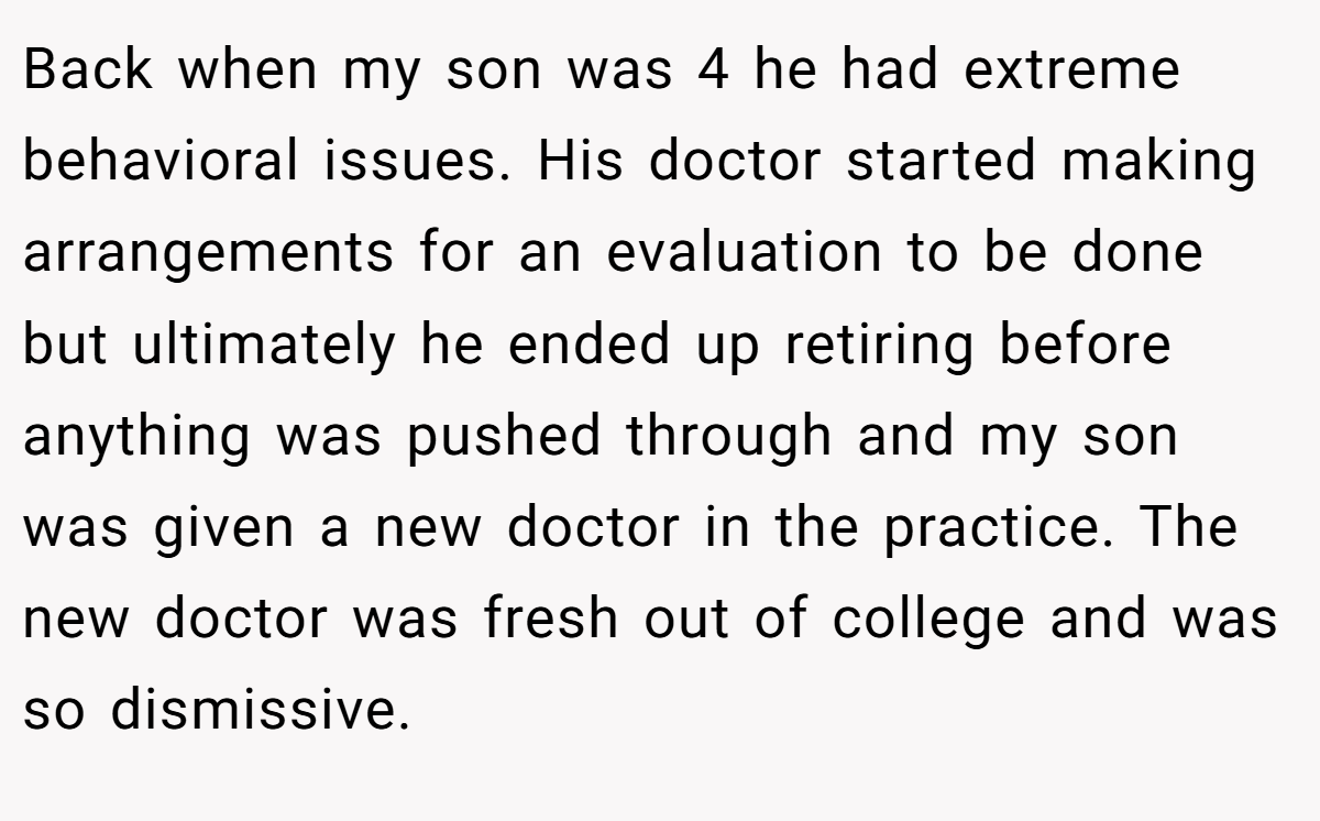 Back when my son was 4 he had extreme behavioral issues. His doctor started making arrangements for an evaluation to be done but ultimately he ended up retiring before anything was pushed through and my son was given a new doctor in the practice. The new doctor was fresh out of college and was so dismissive.