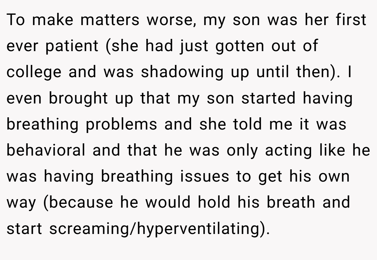 To make matters worse, my son was her first ever patient (she had just gotten out of college and was shadowing up until then). I even brought up that my son started having breathing problems and she told me it was behavioral and that he was only acting like he was having breathing issues to get his own way (because he would hold his breath and start screaming/hyperventilating).