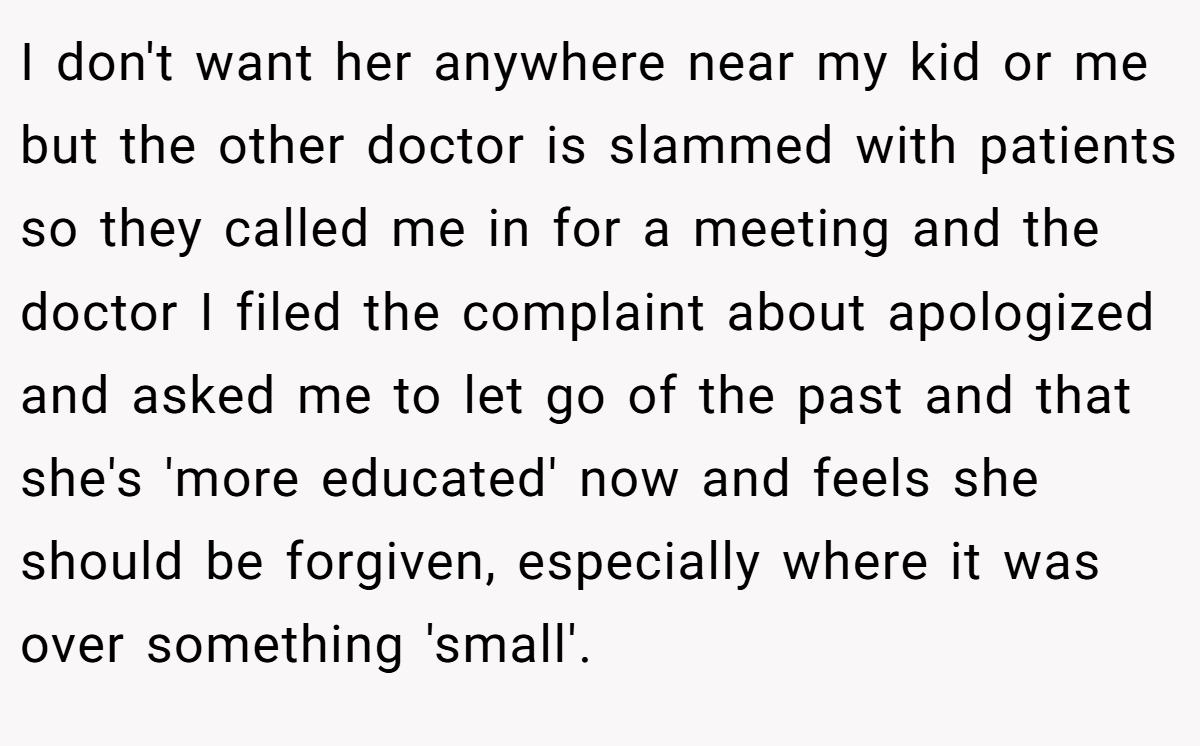 I don't want her anywhere near my kid or me but the other doctor is slammed with patients so they called me in for a meeting and the doctor I filed the complaint about apologized and asked me to let go of the past and that she's 'more educated' now and feels she should be forgiven, especially where it was over something 'small'.