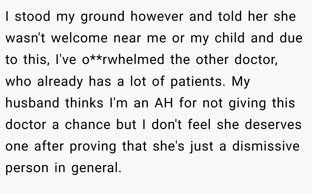 I stood my ground however and told her she wasn't welcome near me or my child and due to this, I've o**rwhelmed the other doctor, who already has a lot of patients. My husband thinks I'm an AH for not giving this doctor a chance but I don't feel she deserves one after proving that she's just a dismissive person in general.