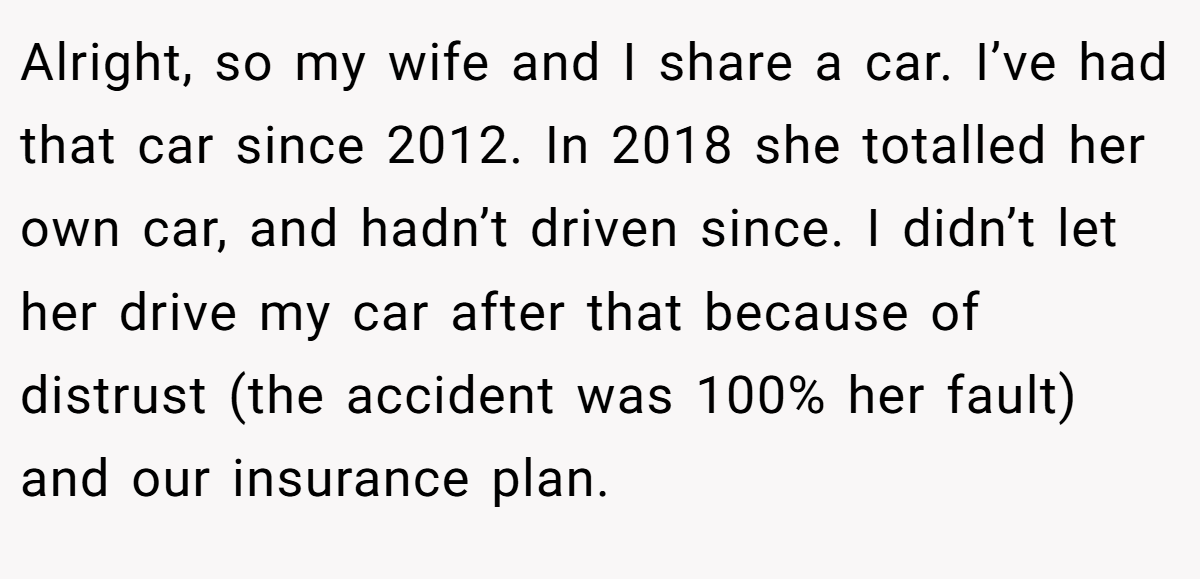 Alright, so my wife and I share a car. I’ve had that car since 2012. In 2018 she totalled her own car, and hadn’t driven since. I didn’t let her drive my car after that because of distrust (the accident was 100% her fault) and our insurance plan.