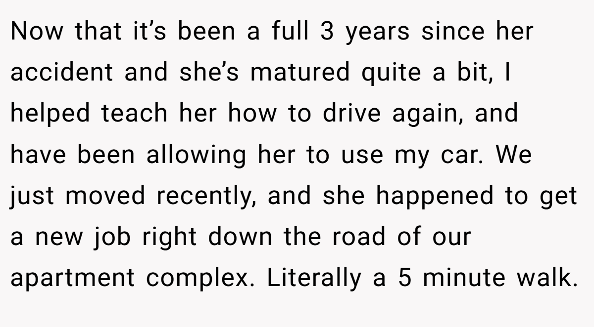 Now that it’s been a full 3 years since her accident and she’s matured quite a bit, I helped teach her how to drive again, and have been allowing her to use my car. We just moved recently, and she happened to get a new job right down the road of our apartment complex. Literally a 5 minute walk.