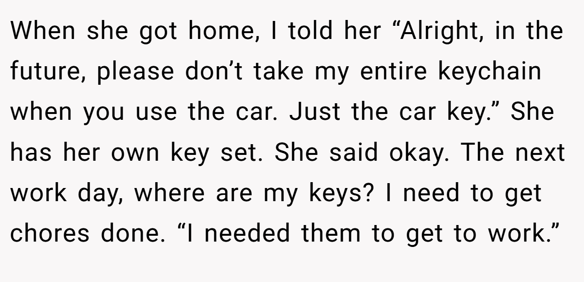When she got home, I told her “Alright, in the future, please don’t take my entire keychain when you use the car. Just the car key.” She has her own key set. She said okay. The next work day, where are my keys? I need to get chores done. “I needed them to get to work.”