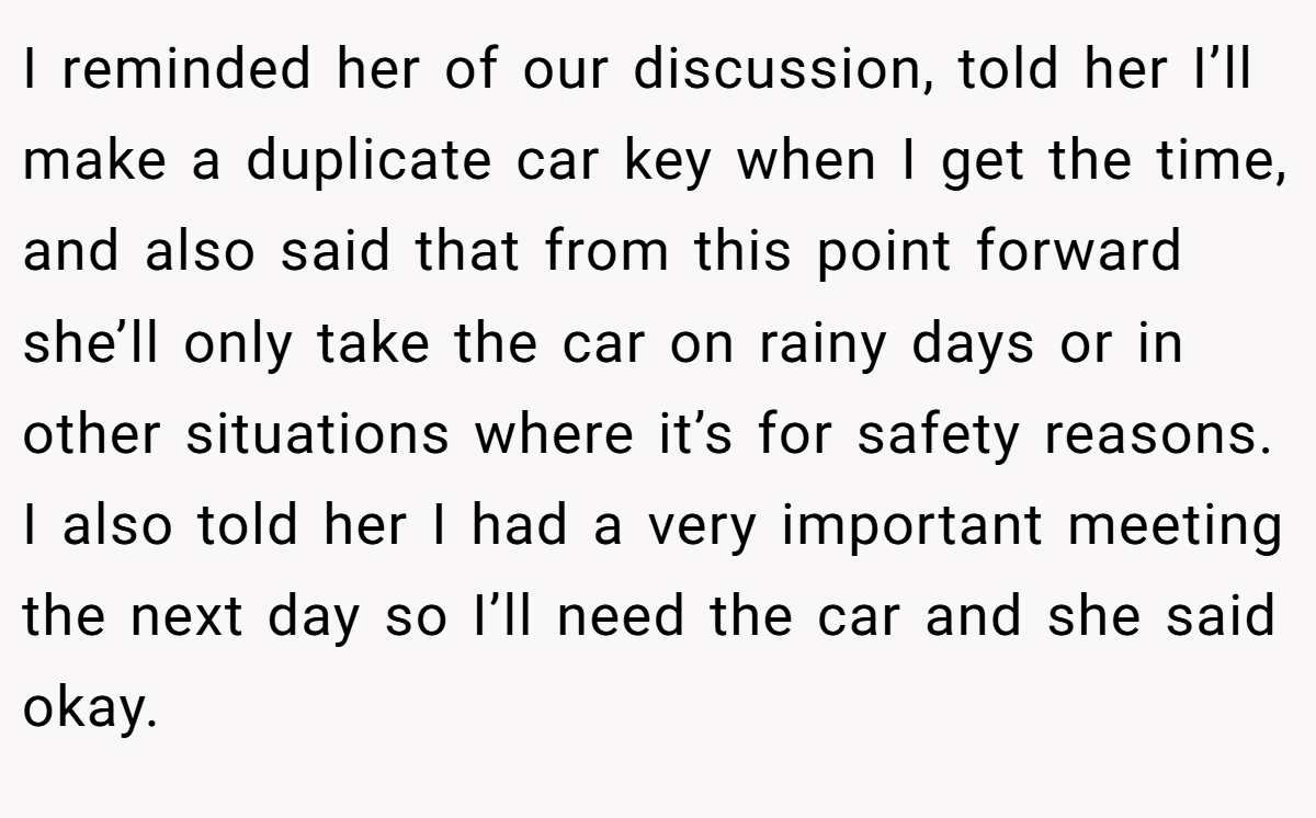 I reminded her of our discussion, told her I’ll make a duplicate car key when I get the time, and also said that from this point forward she’ll only take the car on rainy days or in other situations where it’s for safety reasons. I also told her I had a very important meeting the next day so I’ll need the car and she said okay.