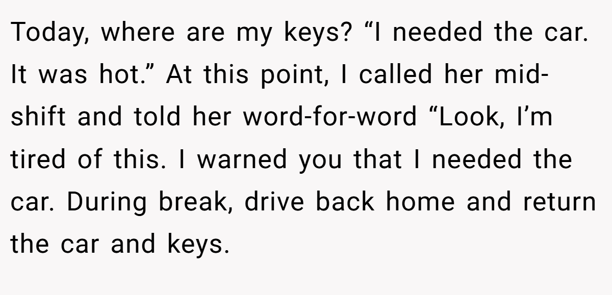 Today, where are my keys? “I needed the car. It was hot.” At this point, I called her mid-shift and told her word-for-word “Look, I’m tired of this. I warned you that I needed the car. During break, drive back home and return the car and keys.