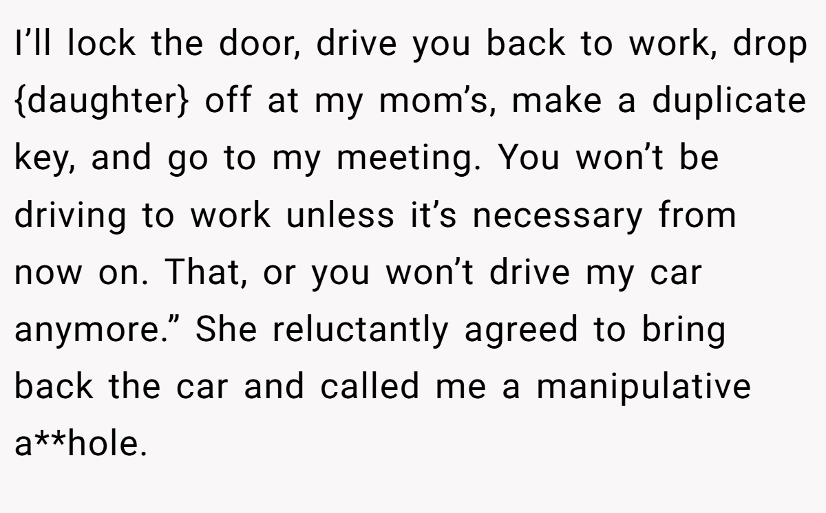 I’ll lock the door, drive you back to work, drop {daughter} off at my mom’s, make a duplicate key, and go to my meeting. You won’t be driving to work unless it’s necessary from now on. That, or you won’t drive my car anymore.” She reluctantly agreed to bring back the car and called me a manipulative a**hole.
