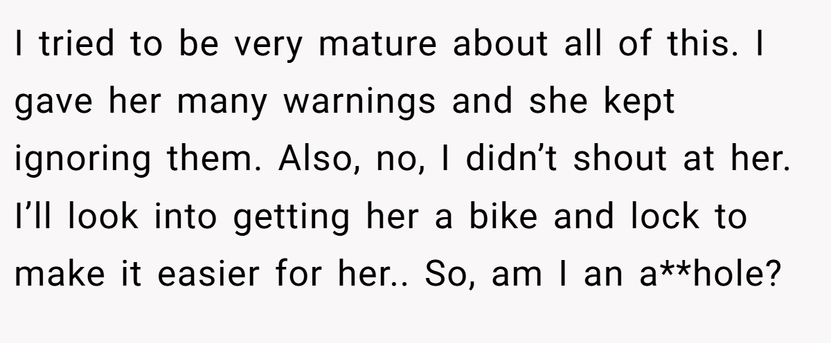 I tried to be very mature about all of this. I gave her many warnings and she kept ignoring them. Also, no, I didn’t shout at her. I’ll look into getting her a bike and lock to make it easier for her.. So, am I an a**hole?