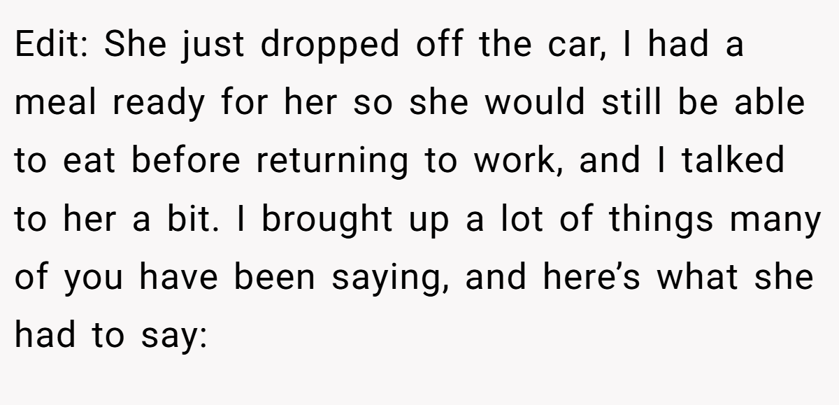 Edit: She just dropped off the car, I had a meal ready for her so she would still be able to eat before returning to work, and I talked to her a bit. I brought up a lot of things many of you have been saying, and here’s what she had to say: