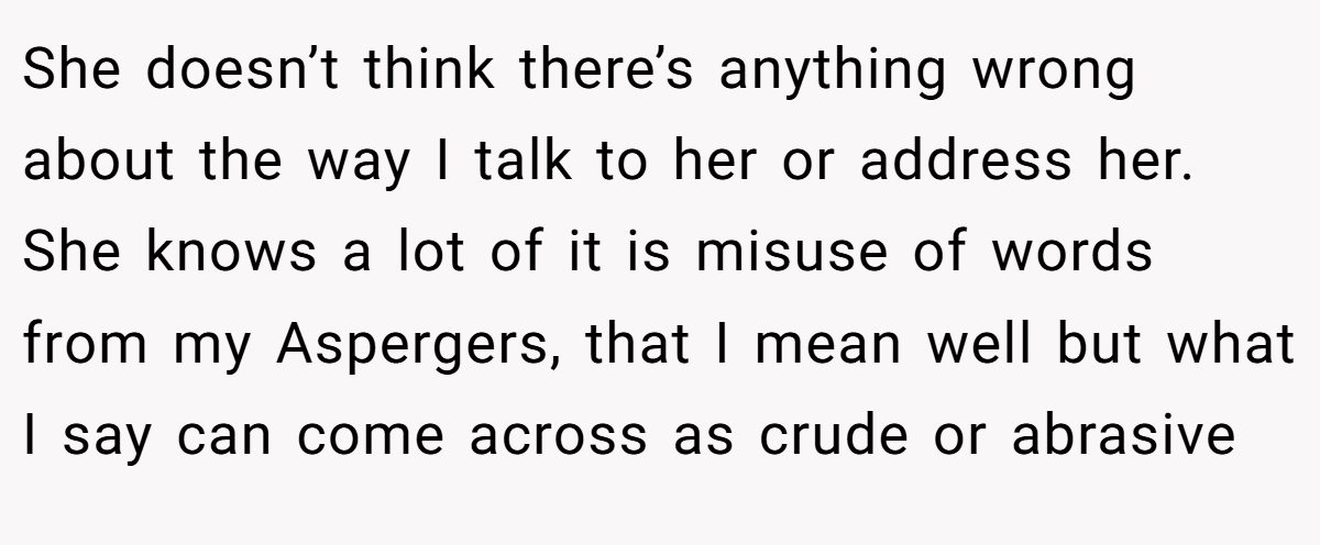 She doesn’t think there’s anything wrong about the way I talk to her or address her. She knows a lot of it is misuse of words from my Aspergers, that I mean well but what I say can come across as crude or abrasive