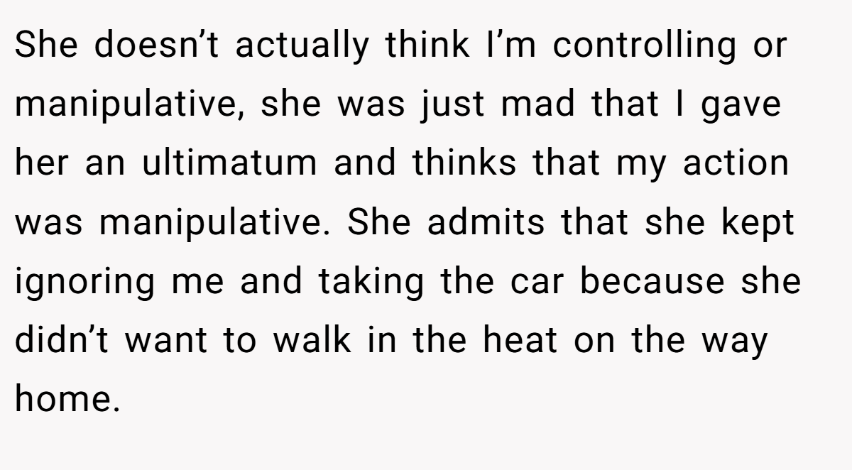 She doesn’t actually think I’m controlling or manipulative, she was just mad that I gave her an ultimatum and thinks that my action was manipulative. She admits that she kept ignoring me and taking the car because she didn’t want to walk in the heat on the way home.
