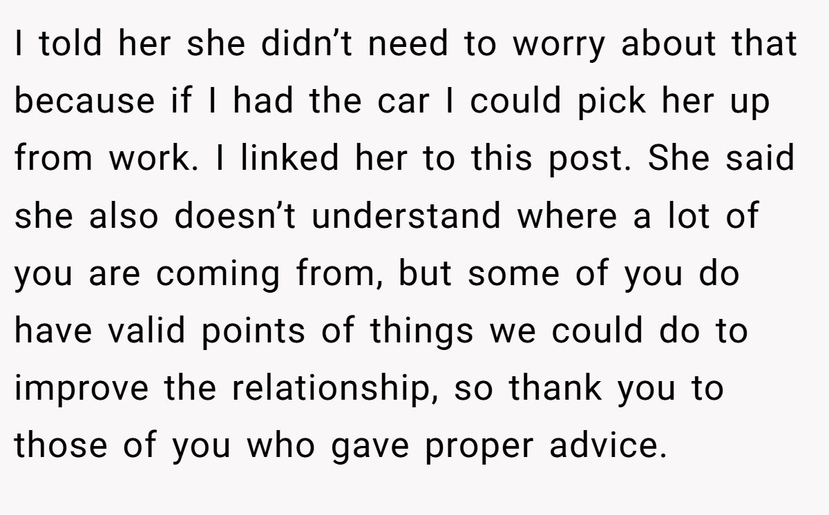 I told her she didn’t need to worry about that because if I had the car I could pick her up from work. I linked her to this post. She said she also doesn’t understand where a lot of you are coming from, but some of you do have valid points of things we could do to improve the relationship, so thank you to those of you who gave proper advice.