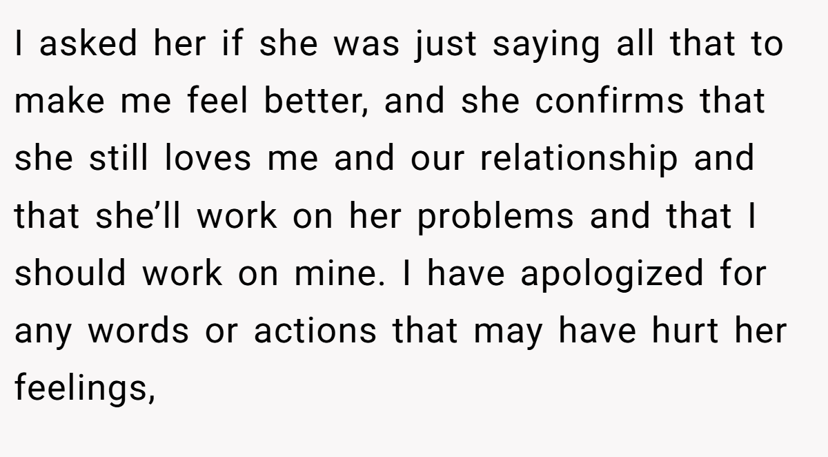 I asked her if she was just saying all that to make me feel better, and she confirms that she still loves me and our relationship and that she’ll work on her problems and that I should work on mine. I have apologized for any words or actions that may have hurt her feelings,