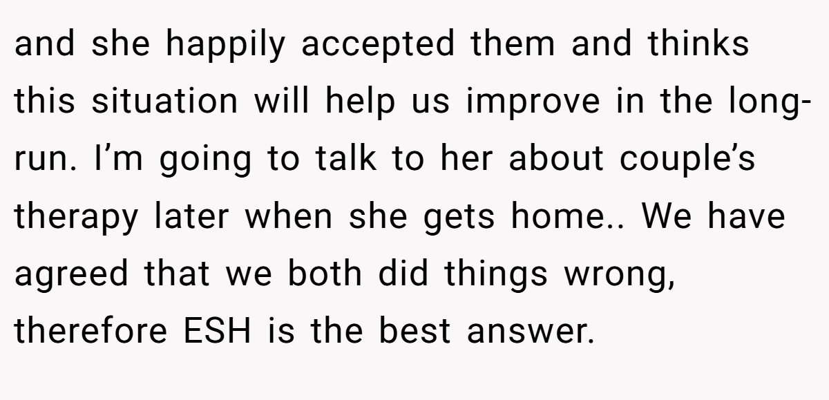 and she happily accepted them and thinks this situation will help us improve in the long-run. I’m going to talk to her about couple’s therapy later when she gets home.. We have agreed that we both did things wrong, therefore ESH is the best answer.