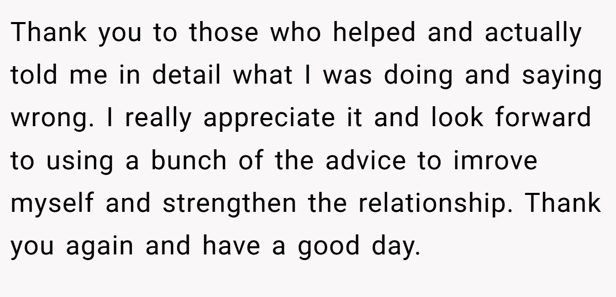 Thank you to those who helped and actually told me in detail what I was doing and saying wrong. I really appreciate it and look forward to using a bunch of the advice to imrove myself and strengthen the relationship. Thank you again and have a good day.