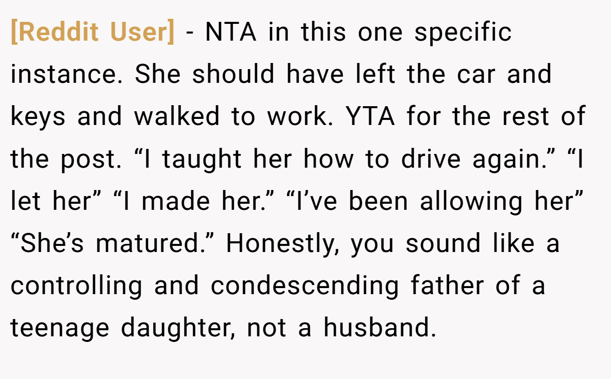 [Reddit User] - NTA in this one specific instance. She should have left the car and keys and walked to work. YTA for the rest of the post. “I taught her how to drive again.” “I let her” “I made her.” “I’ve been allowing her” “She’s matured.” Honestly, you sound like a controlling and condescending father of a teenage daughter, not a husband.