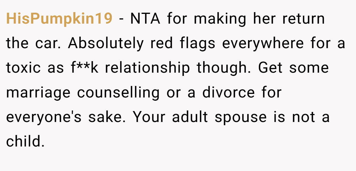 HisPumpkin19 - NTA for making her return the car. Absolutely red flags everywhere for a toxic as f**k relationship though. Get some marriage counselling or a divorce for everyone's sake. Your adult spouse is not a child.