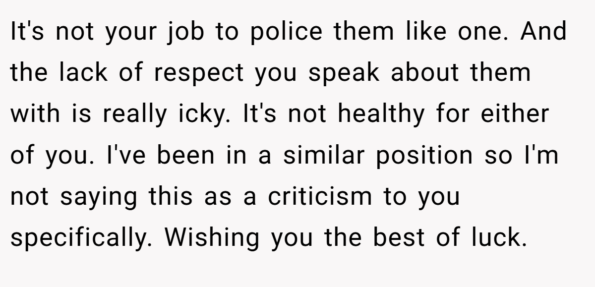 It's not your job to police them like one. And the lack of respect you speak about them with is really icky. It's not healthy for either of you. I've been in a similar position so I'm not saying this as a criticism to you specifically. Wishing you the best of luck.