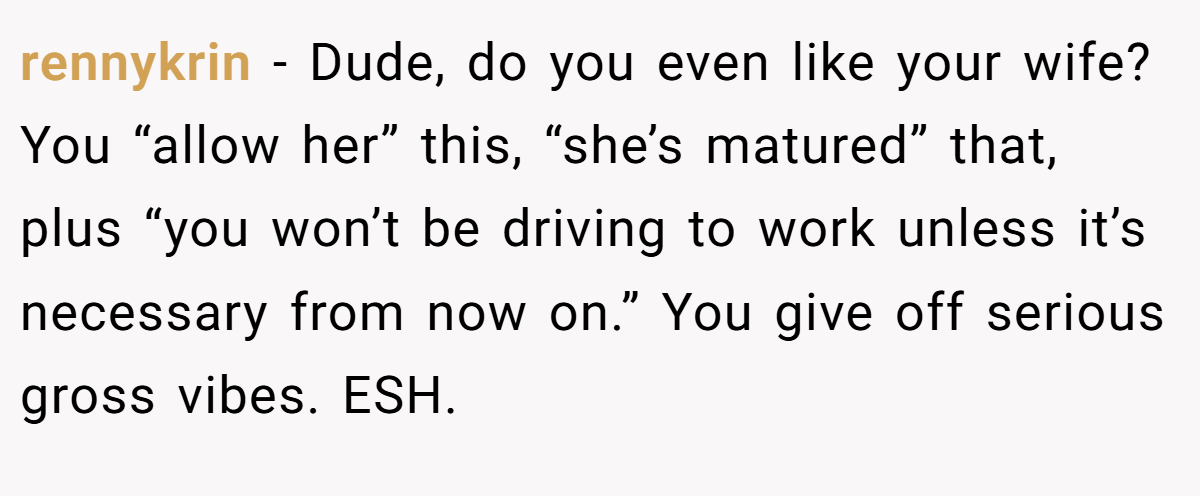 rennykrin - Dude, do you even like your wife? You “allow her” this, “she’s matured” that, plus “you won’t be driving to work unless it’s necessary from now on.” You give off serious gross vibes. ESH.