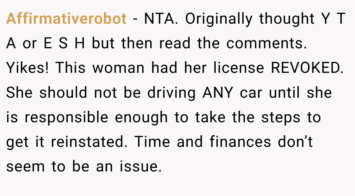 Affirmativerobot - NTA. Originally thought Y T A or E S H but then read the comments. Yikes! This woman had her license REVOKED. She should not be driving ANY car until she is responsible enough to take the steps to get it reinstated. Time and finances don’t seem to be an issue.