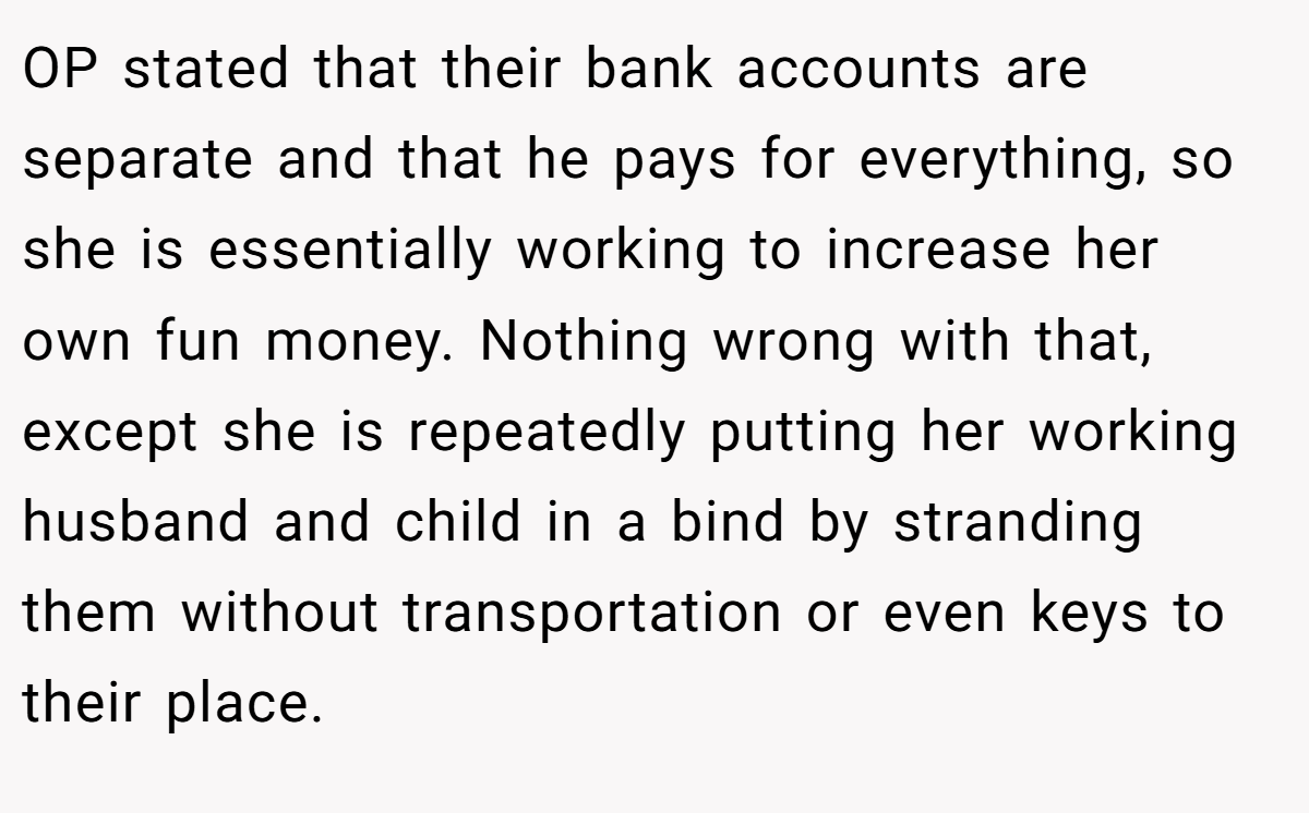 OP stated that their bank accounts are separate and that he pays for everything, so she is essentially working to increase her own fun money. Nothing wrong with that, except she is repeatedly putting her working husband and child in a bind by stranding them without transportation or even keys to their place.