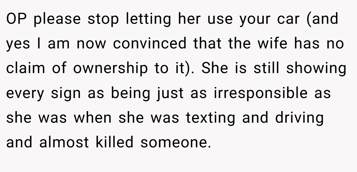 OP please stop letting her use your car (and yes I am now convinced that the wife has no claim of ownership to it). She is still showing every sign as being just as irresponsible as she was when she was texting and driving and almost killed someone.