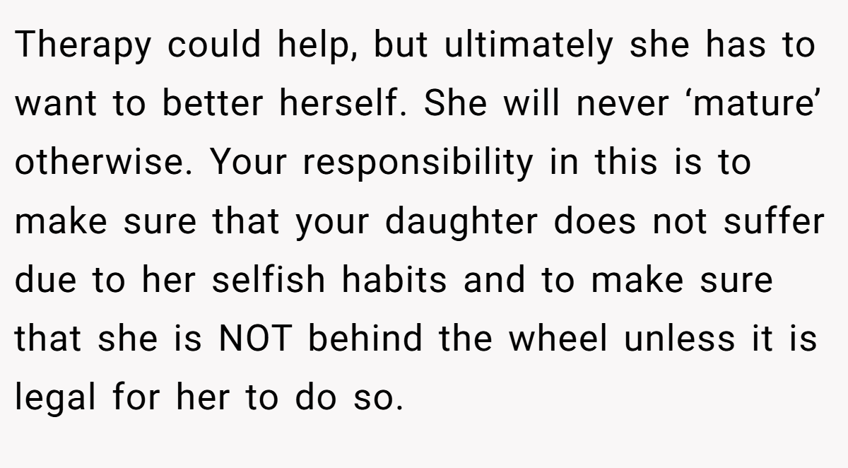 Therapy could help, but ultimately she has to want to better herself. She will never ‘mature’ otherwise. Your responsibility in this is to make sure that your daughter does not suffer due to her selfish habits and to make sure that she is NOT behind the wheel unless it is legal for her to do so.