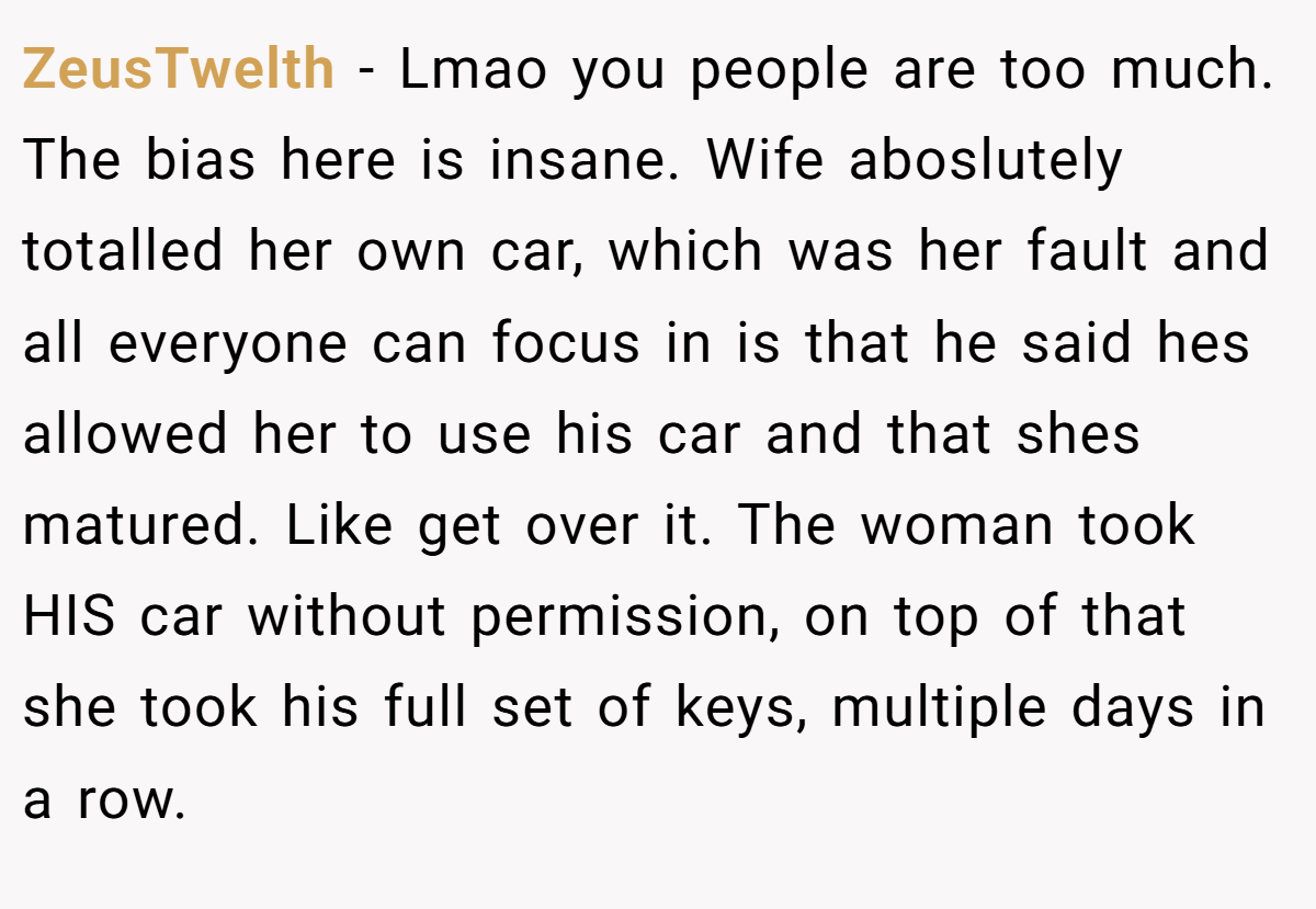 ZeusTwelth - Lmao you people are too much. The bias here is insane. Wife aboslutely totalled her own car, which was her fault and all everyone can focus in is that he said hes allowed her to use his car and that shes matured. Like get over it. The woman took HIS car without permission, on top of that she took his full set of keys, multiple days in a row.