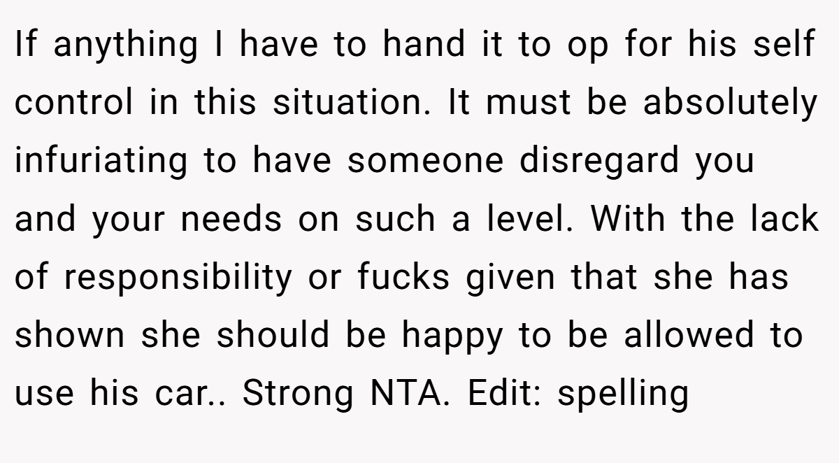If anything I have to hand it to op for his self control in this situation. It must be absolutely infuriating to have someone disregard you and your needs on such a level. With the lack of responsibility or fucks given that she has shown she should be happy to be allowed to use his car.. Strong NTA. Edit: spelling