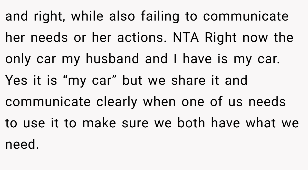 and right, while also failing to communicate her needs or her actions. NTA Right now the only car my husband and I have is my car. Yes it is “my car” but we share it and communicate clearly when one of us needs to use it to make sure we both have what we need.